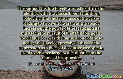 Throughout his life Hayek wanted to affirm his identity with the classic liberal tradition, believing that the true cause of the crises leading to two world wars was the steady increase in the power of the state, and its misuse in the pursuit of unattainable goals. 'Social justice' was the name of one of these goals, and Hayek expressly dismissed the expression as a piece of deceptive Newspeak, used to advance large-scale injustice in the name of its opposite.