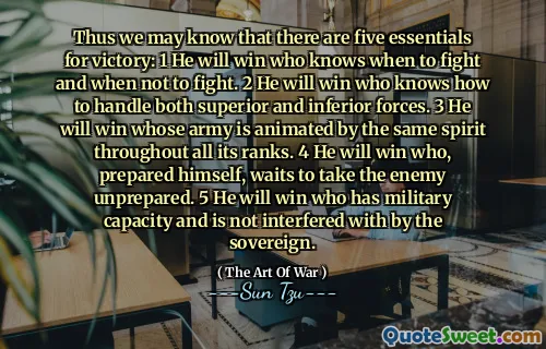 Thus we may know that there are five essentials for victory: 1 He will win who knows when to fight and when not to fight. 2 He will win who knows how to handle both superior and inferior forces. 3 He will win whose army is animated by the same spirit throughout all its ranks. 4 He will win who, prepared himself, waits to take the enemy unprepared. 5 He will win who has military capacity and is not interfered with by the sovereign.