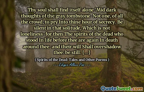 Thy soul shall find itself alone 'Mid dark thoughts of the gray tombstone-Not one, of all the crowd, to pry Into thine hour of secrecy. Be silent in that solitude, Which is not loneliness-for then The spirits of the dead who stood In life before thee are again In death around thee-and their will Shall overshadow thee: be still. {...}