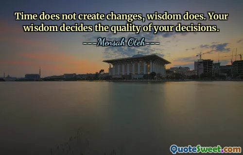 Time does not create changes, wisdom does. Your wisdom decides the quality of your decisions.