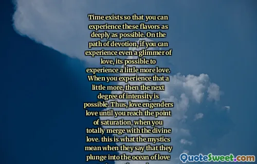 Time exists so that you can experience these flavors as deeply as possible. On the path of devotion, if you can experience even a glimmer of love, its possible to experience a little more love. When you experience that a little more, then the next degree of intensity is possible. Thus, love engenders love until you reach the point of saturation, when you totally merge with the divine love. this is what the mystics mean when they say that they plunge into the ocean of love to drown themselves.