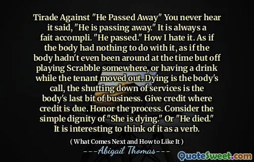 Tirade Against "He Passed Away" You never hear it said, "He is passing away." It is always a fait accompli. "He passed." How I hate it. As if the body had nothing to do with it, as if the body hadn't even been around at the time but off playing Scrabble somewhere, or having a drink while the tenant moved out. Dying is the body's call, the shutting down of services is the body's last bit of business. Give credit where credit is due. Honor the process. Consider the simple dignity of "She is dying." Or "He died." It is interesting to think of it as a verb.