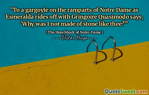 "To a gargoyle on the ramparts of Notre Dame as Esmeralda rides off with Gringoire Quasimodo says, 'Why was I not made of stone like thee?'"