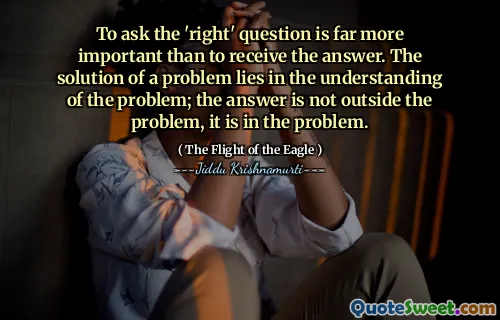 To ask the 'right' question is far more important than to receive the answer. The solution of a problem lies in the understanding of the problem; the answer is not outside the problem, it is in the problem.