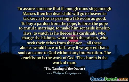 To assure someone that if enough nuns sing enough Masses then her dead child will go to heaven is trickery as low as passing a false coin as good. To buy a pardon from the pope, to force the pope to annul a marriage, to make him set aside kinship laws, to watch as he fleeces his cardinals, who charge the bishops, who rent to the priests, who seek their tithes from the poor – all these abuses would have to fall away if we agreed that a soul can come to God without any intervention. The crucifixion is the work of God. The church is the work of man.