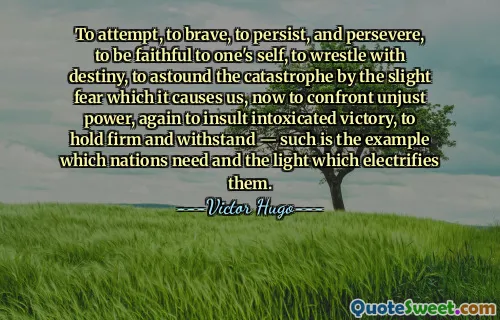 To attempt, to brave, to persist, and persevere, to be faithful to one's self, to wrestle with destiny, to astound the catastrophe by the slight fear which it causes us, now to confront unjust power, again to insult intoxicated victory, to hold firm and withstand — such is the example which nations need and the light which electrifies them.