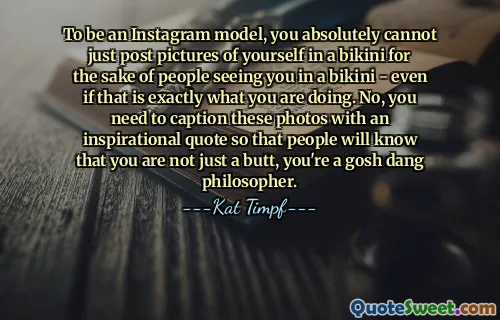 To be an Instagram model, you absolutely cannot just post pictures of yourself in a bikini for the sake of people seeing you in a bikini - even if that is exactly what you are doing. No, you need to caption these photos with an inspirational quote so that people will know that you are not just a butt, you're a gosh dang philosopher.