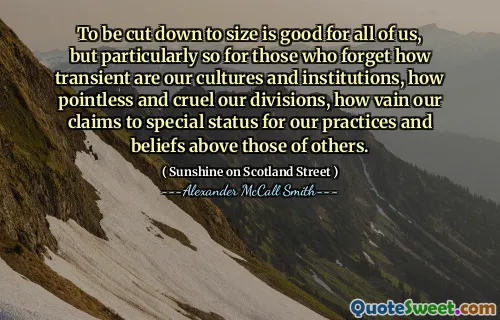 To be cut down to size is good for all of us, but particularly so for those who forget how transient are our cultures and institutions, how pointless and cruel our divisions, how vain our claims to special status for our practices and beliefs above those of others.