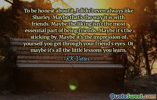 To be honest about it, I didn't even always like Sharley. Maybe that's the way it is with friends. Maybe the liking isn't the most essential part of being friends. Maybe it's the sticking by. Maybe it's the impression of yourself you get through your friend's eyes. Or maybe it's all the little lessons you learn.