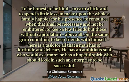 To be honest, to be kind - to earn a little and to spend a little less, to make upon the whole a family happier for his presence, to renounce when that shall be necessary and not be embittered, to keep a few friends but these without capitulation - above all, on the same grim condition, to keep friends with himself - here is a task for all that a man has of fortitude and delicacy. He has an ambitious soul who would ask more; he has a hopeful spirit who should look in such an enterprise to be successful.