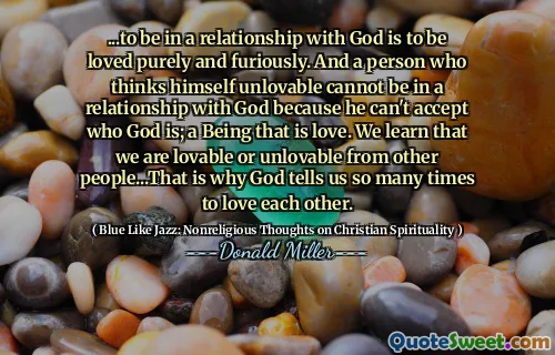 ...to be in a relationship with God is to be loved purely and furiously. And a person who thinks himself unlovable cannot be in a relationship with God because he can't accept who God is; a Being that is love. We learn that we are lovable or unlovable from other people...That is why God tells us so many times to love each other.