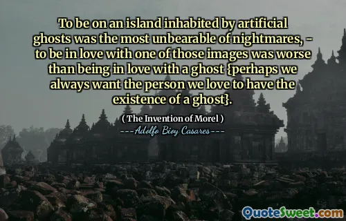 To be on an island inhabited by artificial ghosts was the most unbearable of nightmares, - to be in love with one of those images was worse than being in love with a ghost {perhaps we always want the person we love to have the existence of a ghost}.