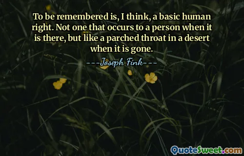 To be remembered is, I think, a basic human right. Not one that occurs to a person when it is there, but like a parched throat in a desert when it is gone.