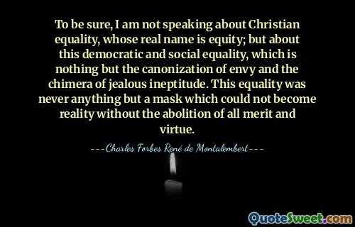 To be sure, I am not speaking about Christian equality, whose real name is equity; but about this democratic and social equality, which is nothing but the canonization of envy and the chimera of jealous ineptitude. This equality was never anything but a mask which could not become reality without the abolition of all merit and virtue.