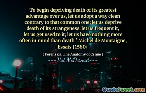 To begin depriving death of its greatest advantage over us, let us adopt a way clean contrary to that common one; let us deprive death of its strangeness; let us frequent it, let us get used to it; let us have nothing more often in mind than death.' Michel de Montaigne, Essais {1580}