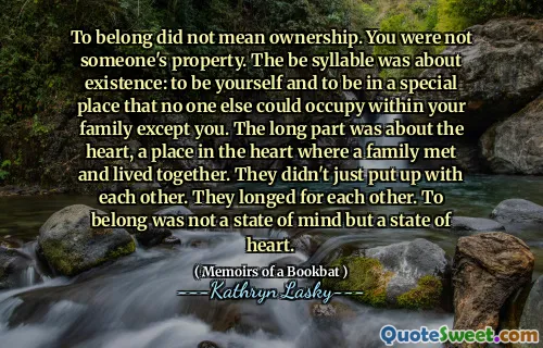 To belong did not mean ownership. You were not someone's property. The be syllable was about existence: to be yourself and to be in a special place that no one else could occupy within your family except you. The long part was about the heart, a place in the heart where a family met and lived together. They didn't just put up with each other. They longed for each other. To belong was not a state of mind but a state of heart.