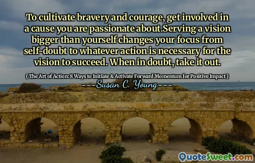 To cultivate bravery and courage, get involved in a cause you are passionate about.Serving a vision bigger than yourself changes your focus from self-doubt to whatever action is necessary for the vision to succeed. When in doubt, take it out.