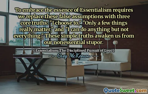 To embrace the essence of Essentialism requires we replace these false assumptions with three core truths: "I choose to," "Only a few things really matter," and "I can do anything but not everything." These simple truths awaken us from our nonessential stupor.