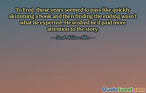 To Fred, those years seemed to pass like quickly skimming a book and then finding the ending wasn't what he expected. He wished he'd paid more attention to the story.