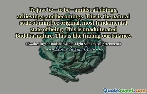 To just be--to be--amidst all doings, achievings, and becomings. This is the natural state of mind, or original, most fundamental state of being. This is unadulterated Buddha-nature. This is like finding our balance.