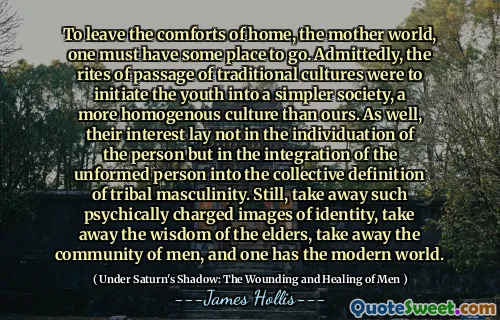 To leave the comforts of home, the mother world, one must have some place to go. Admittedly, the rites of passage of traditional cultures were to initiate the youth into a simpler society, a more homogenous culture than ours. As well, their interest lay not in the individuation of the person but in the integration of the unformed person into the collective definition of tribal masculinity. Still, take away such psychically charged images of identity, take away the wisdom of the elders, take away the community of men, and one has the modern world.