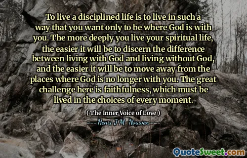 To live a disciplined life is to live in such a way that you want only to be where God is with you. The more deeply you live your spiritual life, the easier it will be to discern the difference between living with God and living without God, and the easier it will be to move away from the places where God is no longer with you. The great challenge here is faithfulness, which must be lived in the choices of every moment.