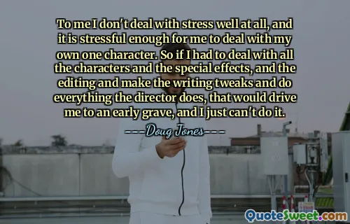 Meiner Meinung nach kann ich mit Stress überhaupt nicht gut umgehen, und es ist stressig genug für mich, mich mit meiner eigenen Figur auseinanderzusetzen. Wenn ich mich also mit all den Charakteren und den Spezialeffekten und dem Schnitt befassen müsste, das Drehbuch anpassen und alles tun müsste, was der Regisseur tut, würde mich das in ein frühes Grab treiben, und ich kann es einfach nicht tun.