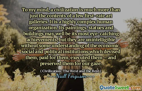 To my mind, a civilization is much more than just the contents of a few first-rate art galleries. It is a highly complex human organization. Its paintings, statues and buildings may well be its most eye-catching achievements, but they are unintelligible without some understanding of the economic, social and political institutions which devised them, paid for them, executed them – and preserved them for our gaze.