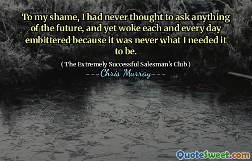 To my shame, I had never thought to ask anything of the future, and yet woke each and every day embittered because it was never what I needed it to be.