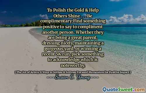 To Polish the Gold & Help Others Shine . . . Be complimentary:Find something positive to say to compliment another person. Whether they are being a great parent, dressing nicely, maintaining a gorgeous yard, or winning a recent 5K run, pick something to acknowledge which is noteworthy.