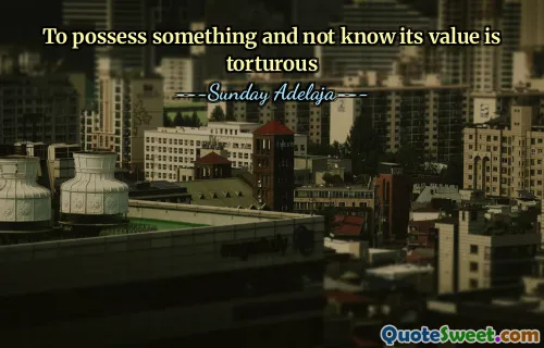 To possess something and not know its value is torturous