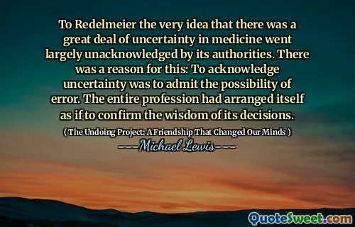 To Redelmeier the very idea that there was a great deal of uncertainty in medicine went largely unacknowledged by its authorities. There was a reason for this: To acknowledge uncertainty was to admit the possibility of error. The entire profession had arranged itself as if to confirm the wisdom of its decisions.