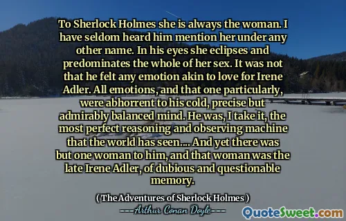 To Sherlock Holmes she is always the woman. I have seldom heard him mention her under any other name. In his eyes she eclipses and predominates the whole of her sex. It was not that he felt any emotion akin to love for Irene Adler. All emotions, and that one particularly, were abhorrent to his cold, precise but admirably balanced mind. He was, I take it, the most perfect reasoning and observing machine that the world has seen.... And yet there was but one woman to him, and that woman was the late Irene Adler, of dubious and questionable memory.