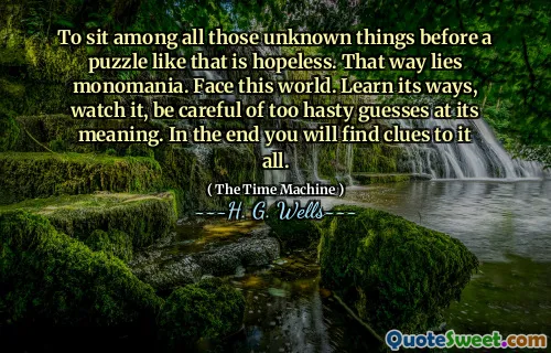 To sit among all those unknown things before a puzzle like that is hopeless. That way lies monomania. Face this world. Learn its ways, watch it, be careful of too hasty guesses at its meaning. In the end you will find clues to it all.