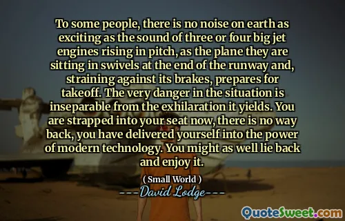 To some people, there is no noise on earth as exciting as the sound of three or four big jet engines rising in pitch, as the plane they are sitting in swivels at the end of the runway and, straining against its brakes, prepares for takeoff. The very danger in the situation is inseparable from the exhilaration it yields. You are strapped into your seat now, there is no way back, you have delivered yourself into the power of modern technology. You might as well lie back and enjoy it.