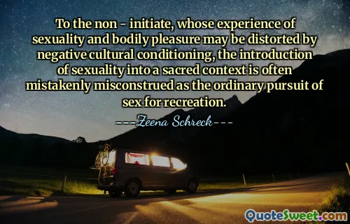 To the non - initiate, whose experience of sexuality and bodily pleasure may be distorted by negative cultural conditioning, the introduction of sexuality into a sacred context is often mistakenly misconstrued as the ordinary pursuit of sex for recreation.