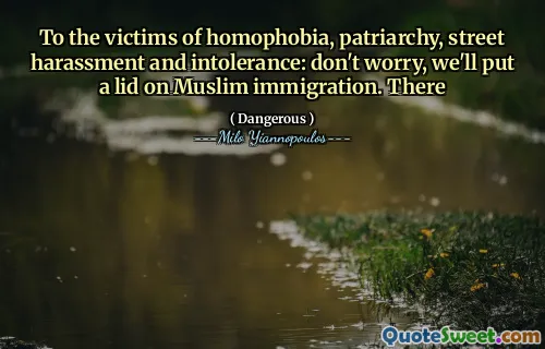 To the victims of homophobia, patriarchy, street harassment and intolerance: don't worry, we'll put a lid on Muslim immigration. There