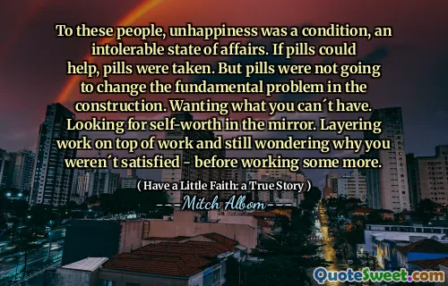 Für diese Menschen war Unglück ein Zustand, ein unerträglicher Zustand. Wenn Pillen helfen konnten, wurden Pillen genommen. An dem grundsätzlichen Problem des Baus würden die Pillen jedoch nichts ändern. Wollen, was Sie nicht haben können. Auf der Suche nach dem Selbstwertgefühl im Spiegel. Legen Sie die Arbeit auf die Arbeit und fragen Sie sich immer noch, warum Sie nicht zufrieden waren – bevor Sie noch mehr arbeiten.