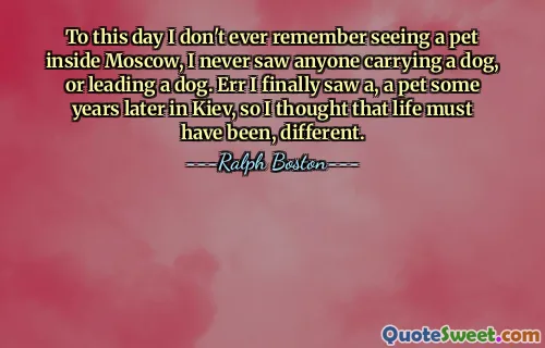 To this day I don't ever remember seeing a pet inside Moscow, I never saw anyone carrying a dog, or leading a dog. Err I finally saw a, a pet some years later in Kiev, so I thought that life must have been, different.