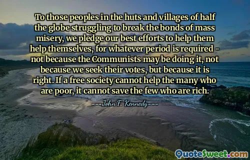 To those peoples in the huts and villages of half the globe struggling to break the bonds of mass misery, we pledge our best efforts to help them help themselves, for whatever period is required - not because the Communists may be doing it, not because we seek their votes, but because it is right. If a free society cannot help the many who are poor, it cannot save the few who are rich.