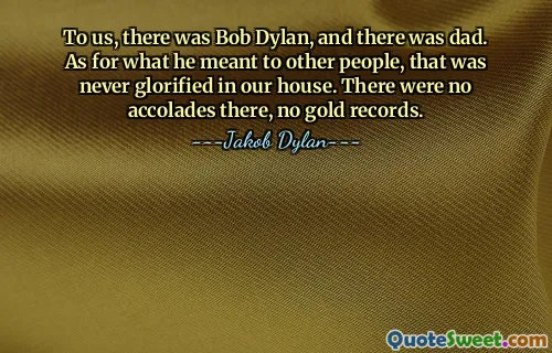 بالنسبة لنا، كان هناك بوب ديلان، وكان هناك أبي. أما ما كان يعنيه للآخرين، فلم يتمجد ذلك في منزلنا أبدًا. لم تكن هناك أوسمة هناك ولا سجلات ذهبية.
