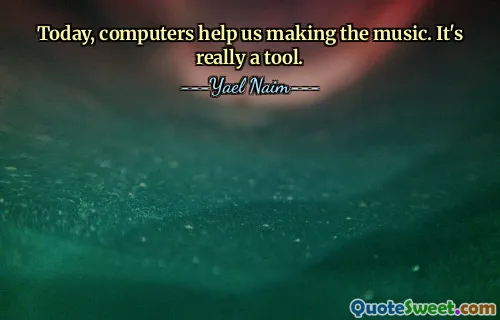 Today, computers help us making the music. It's really a tool.