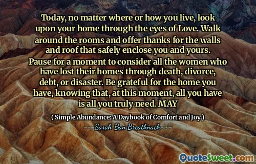 Today, no matter where or how you live, look upon your home through the eyes of Love. Walk around the rooms and offer thanks for the walls and roof that safely enclose you and yours. Pause for a moment to consider all the women who have lost their homes through death, divorce, debt, or disaster. Be grateful for the home you have, knowing that, at this moment, all you have is all you truly need. MAY