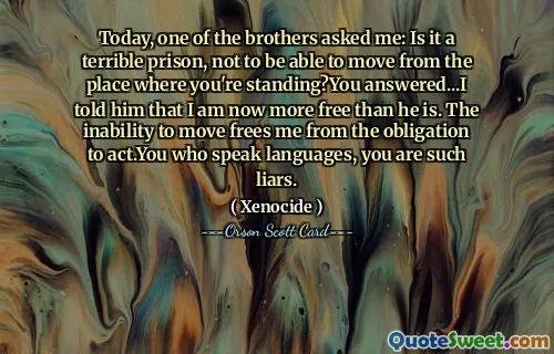Today, one of the brothers asked me: Is it a terrible prison, not to be able to move from the place where you're standing?You answered...I told him that I am now more free than he is. The inability to move frees me from the obligation to act.You who speak languages, you are such liars.