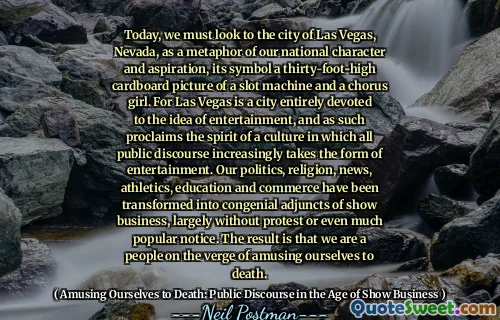 Today, we must look to the city of Las Vegas, Nevada, as a metaphor of our national character and aspiration, its symbol a thirty-foot-high cardboard picture of a slot machine and a chorus girl. For Las Vegas is a city entirely devoted to the idea of entertainment, and as such proclaims the spirit of a culture in which all public discourse increasingly takes the form of entertainment. Our politics, religion, news, athletics, education and commerce have been transformed into congenial adjuncts of show business, largely without protest or even much popular notice. The result is that we are a people on the verge of amusing ourselves to death.