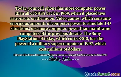 Today, your cell phone has more computer power than all of NASA back in 1969, when it placed two astronauts on the moon. Video games, which consume enormous amounts of computer power to simulate 3-D situations, use more computer power than mainframe computers of the previous decade. The Sony PlayStation of today, which costs $300, has the power of a military supercomputer of 1997, which cost millions of dollars.