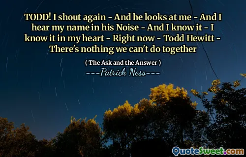 TODD! I shout again - And he looks at me - And I hear my name in his Noise - And I know it - I know it in my heart - Right now - Todd Hewitt - There's nothing we can't do together