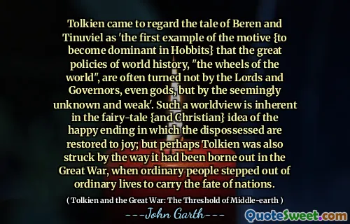 Tolkien came to regard the tale of Beren and Tinuviel as 'the first example of the motive {to become dominant in Hobbits} that the great policies of world history, "the wheels of the world", are often turned not by the Lords and Governors, even gods, but by the seemingly unknown and weak'. Such a worldview is inherent in the fairy-tale {and Christian} idea of the happy ending in which the dispossessed are restored to joy; but perhaps Tolkien was also struck by the way it had been borne out in the Great War, when ordinary people stepped out of ordinary lives to carry the fate of nations.