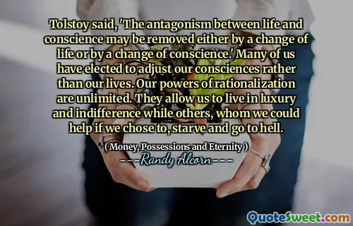 Tolstoy said, 'The antagonism between life and conscience may be removed either by a change of life or by a change of conscience.' Many of us have elected to adjust our consciences rather than our lives. Our powers of rationalization are unlimited. They allow us to live in luxury and indifference while others, whom we could help if we chose to, starve and go to hell.