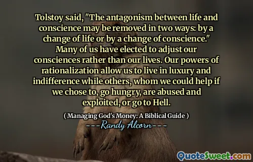 Tolstoy said, "The antagonism between life and conscience may be removed in two ways: by a change of life or by a change of conscience." Many of us have elected to adjust our consciences rather than our lives. Our powers of rationalization allow us to live in luxury and indifference while others, whom we could help if we chose to, go hungry, are abused and exploited, or go to Hell.